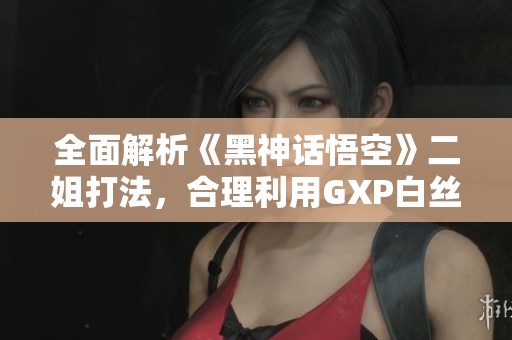 全面解析《黑神话悟空》二姐打法，合理利用GXP白丝壁攻略分享