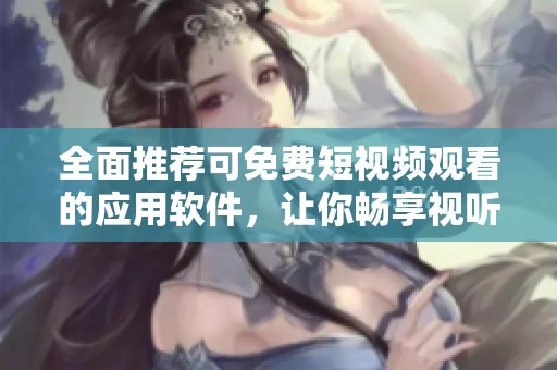 全面推荐可免费短视频观看的应用软件，让你畅享视听盛宴