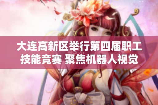大连高新区举行第四届职工技能竞赛 聚焦机器人视觉系统发展