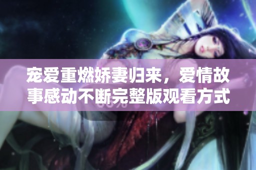 宠爱重燃娇妻归来，爱情故事感动不断完整版观看方式揭秘