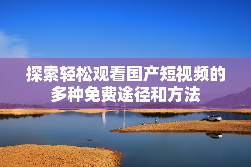 探索轻松观看国产短视频的多种免费途径和方法