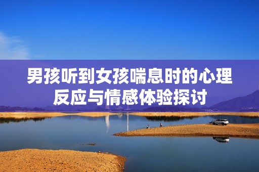 男孩听到女孩喘息时的心理反应与情感体验探讨