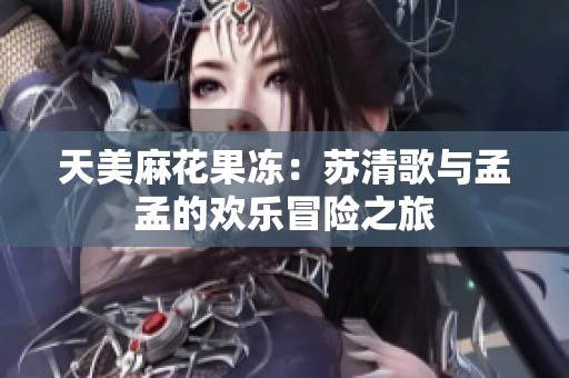 天美麻花果冻：苏清歌与孟孟的欢乐冒险之旅