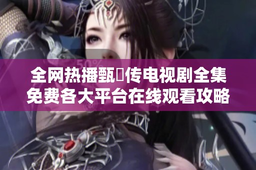 全网热播甄嬛传电视剧全集免费各大平台在线观看攻略