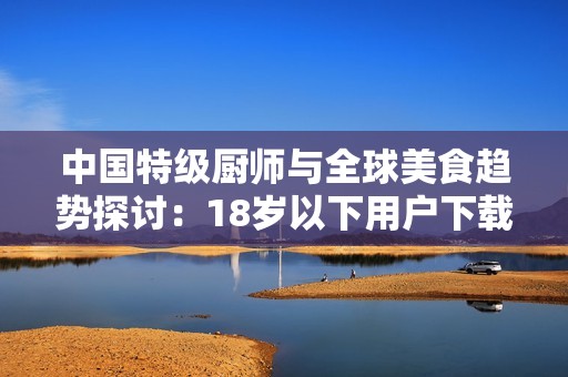 中国特级厨师与全球美食趋势探讨：18岁以下用户下载限制的影响