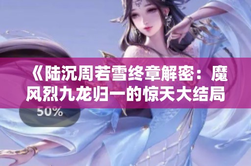 《陆沉周若雪终章解密：魔风烈九龙归一的惊天大结局》