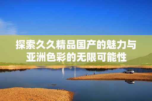 探索久久精品国产的魅力与亚洲色彩的无限可能性
