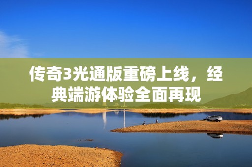 传奇3光通版重磅上线，经典端游体验全面再现