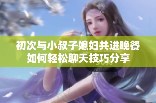 初次与小叔子媳妇共进晚餐如何轻松聊天技巧分享
