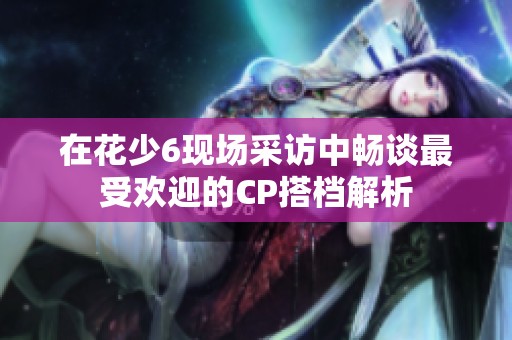 在花少6现场采访中畅谈最受欢迎的CP搭档解析