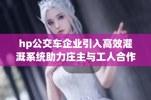 hp公交车企业引入高效灌溉系统助力庄主与工人合作提升产量