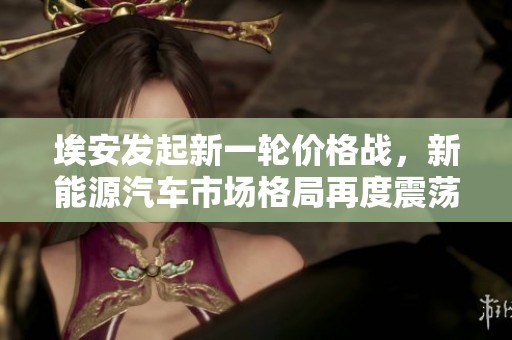 埃安发起新一轮价格战，新能源汽车市场格局再度震荡