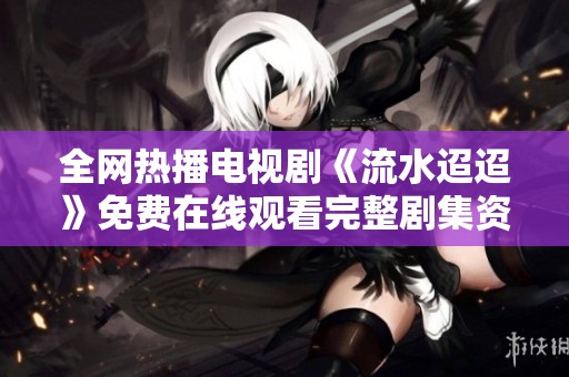 全网热播电视剧《流水迢迢》免费在线观看完整剧集资源