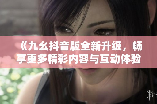 《九幺抖音版全新升级，畅享更多精彩内容与互动体验》