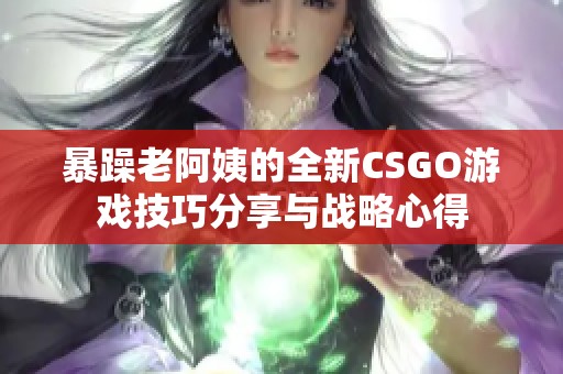 暴躁老阿姨的全新CSGO游戏技巧分享与战略心得