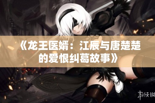 《龙王医婿：江辰与唐楚楚的爱恨纠葛故事》