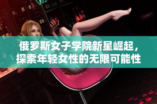 俄罗斯女子学院新星崛起，探索年轻女性的无限可能性
