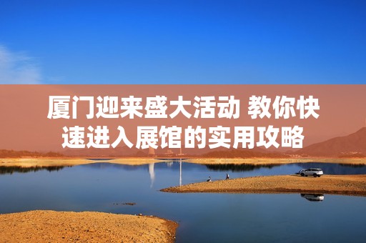 厦门迎来盛大活动 教你快速进入展馆的实用攻略