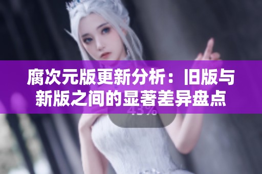 腐次元版更新分析：旧版与新版之间的显著差异盘点