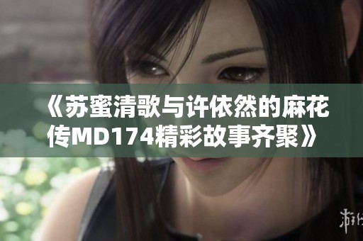 《苏蜜清歌与许依然的麻花传MD174精彩故事齐聚》
