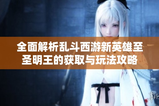 全面解析乱斗西游新英雄至圣明王的获取与玩法攻略