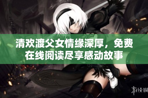 清欢渡父女情缘深厚，免费在线阅读尽享感动故事