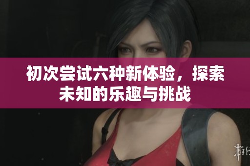 初次尝试六种新体验，探索未知的乐趣与挑战