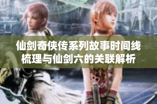 仙剑奇侠传系列故事时间线梳理与仙剑六的关联解析