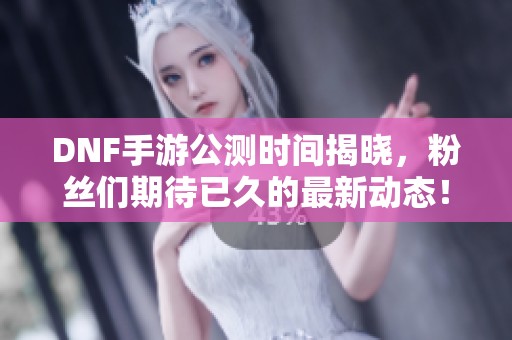DNF手游公测时间揭晓，粉丝们期待已久的最新动态！