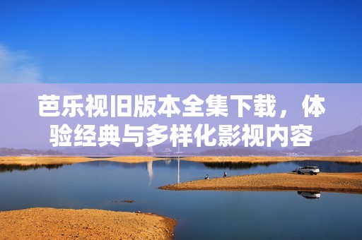 芭乐视旧版本全集下载，体验经典与多样化影视内容