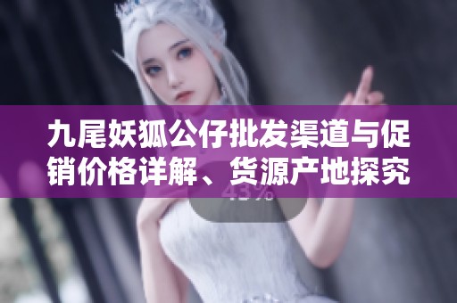 九尾妖狐公仔批发渠道与促销价格详解、货源产地探究