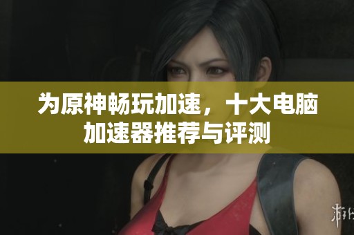 为原神畅玩加速，十大电脑加速器推荐与评测