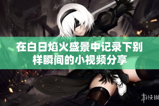 在白日焰火盛景中记录下别样瞬间的小视频分享