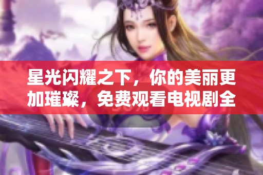 星光闪耀之下，你的美丽更加璀璨，免费观看电视剧全新体验