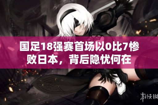 国足18强赛首场以0比7惨败日本，背后隐忧何在