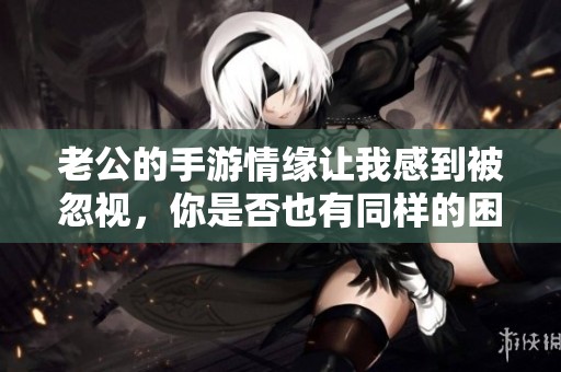老公的手游情缘让我感到被忽视，你是否也有同样的困扰