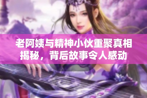 老阿姨与精神小伙重聚真相揭秘，背后故事令人感动
