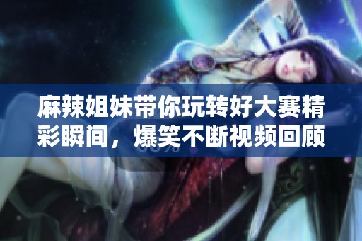 麻辣姐妹带你玩转好大赛精彩瞬间，爆笑不断视频回顾!