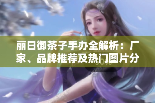 丽日御茶子手办全解析：厂家、品牌推荐及热门图片分享