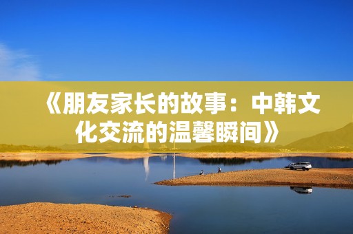 《朋友家长的故事：中韩文化交流的温馨瞬间》