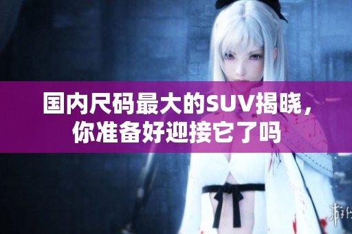国内尺码最大的SUV揭晓，你准备好迎接它了吗