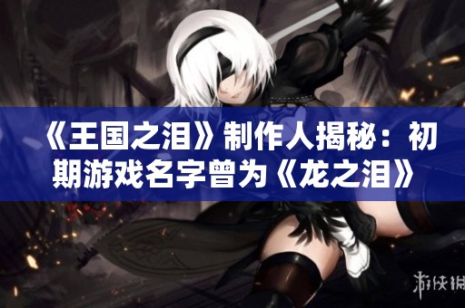 《王国之泪》制作人揭秘：初期游戏名字曾为《龙之泪》