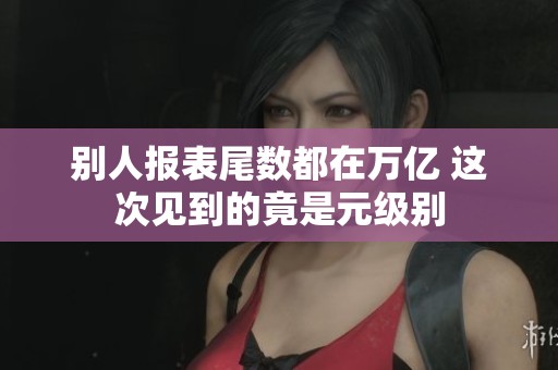 别人报表尾数都在万亿 这次见到的竟是元级别