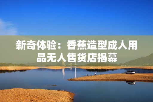 新奇体验：香蕉造型成人用品无人售货店揭幕