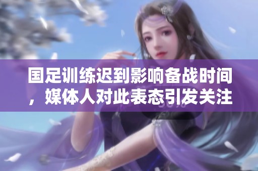 国足训练迟到影响备战时间，媒体人对此表态引发关注