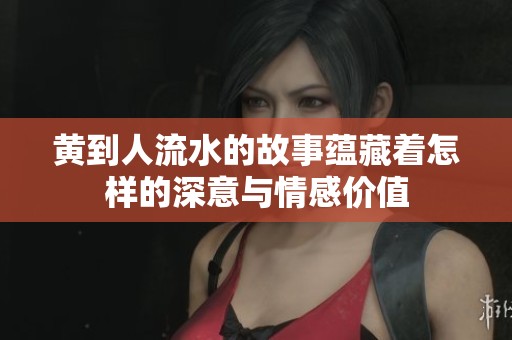 黄到人流水的故事蕴藏着怎样的深意与情感价值