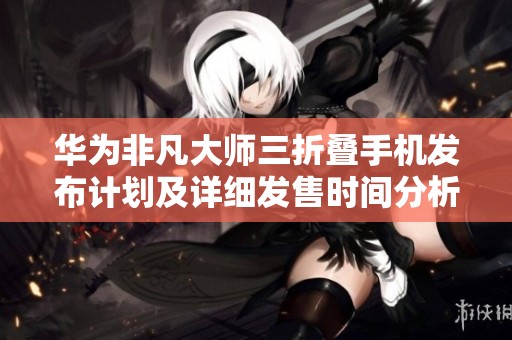 华为非凡大师三折叠手机发布计划及详细发售时间分析