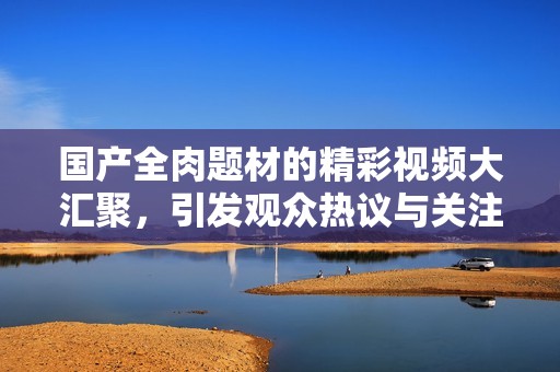 国产全肉题材的精彩视频大汇聚，引发观众热议与关注