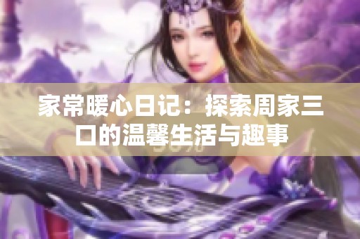家常暖心日记：探索周家三口的温馨生活与趣事