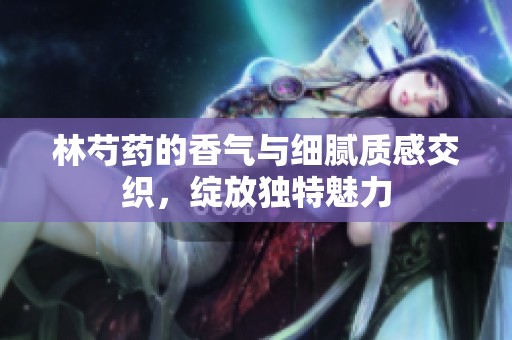 林芍药的香气与细腻质感交织，绽放独特魅力